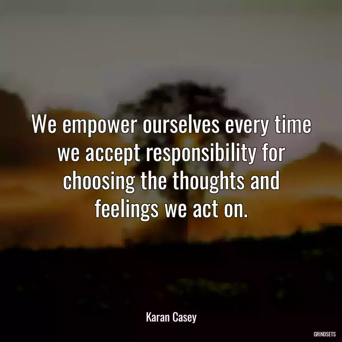 We empower ourselves every time we accept responsibility for choosing the thoughts and feelings we act on.