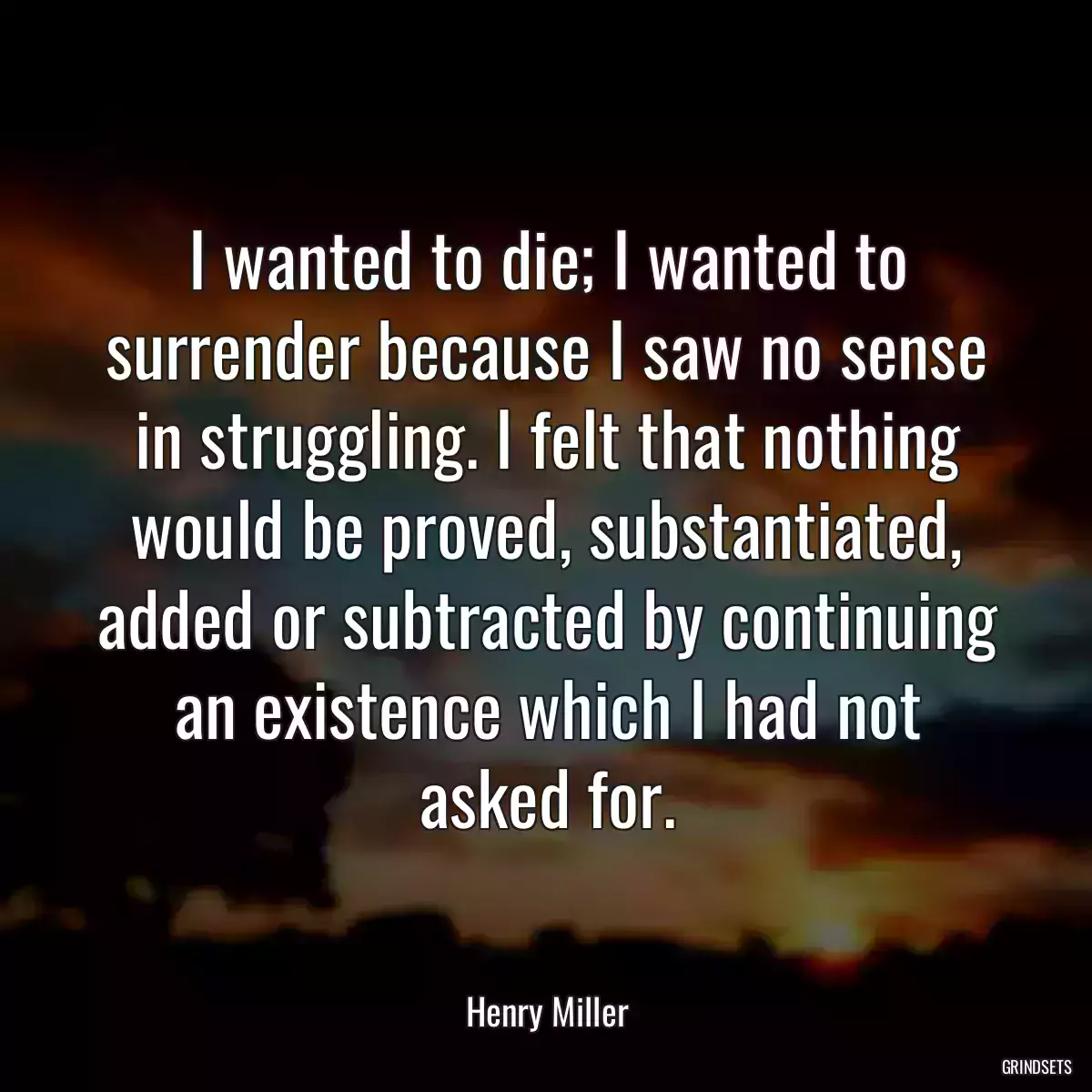 I wanted to die; I wanted to surrender because I saw no sense in struggling. I felt that nothing would be proved, substantiated, added or subtracted by continuing an existence which I had not asked for.