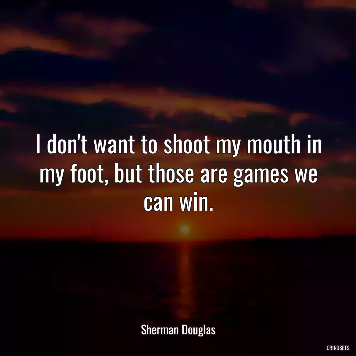 I don\'t want to shoot my mouth in my foot, but those are games we can win.