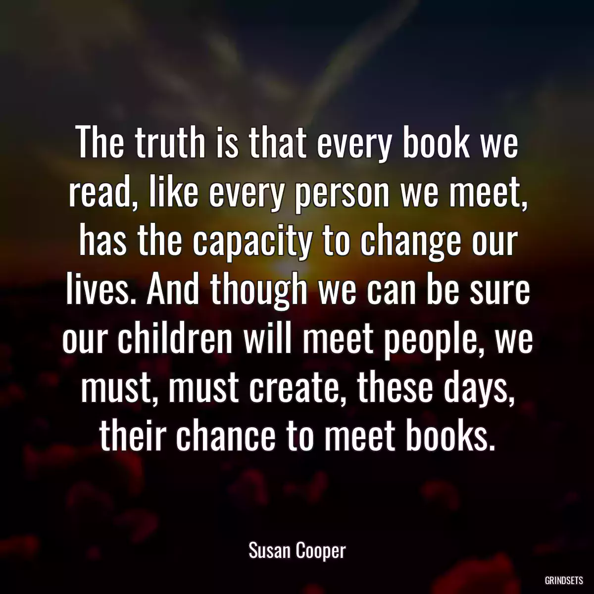 The truth is that every book we read, like every person we meet, has the capacity to change our lives. And though we can be sure our children will meet people, we must, must create, these days, their chance to meet books.