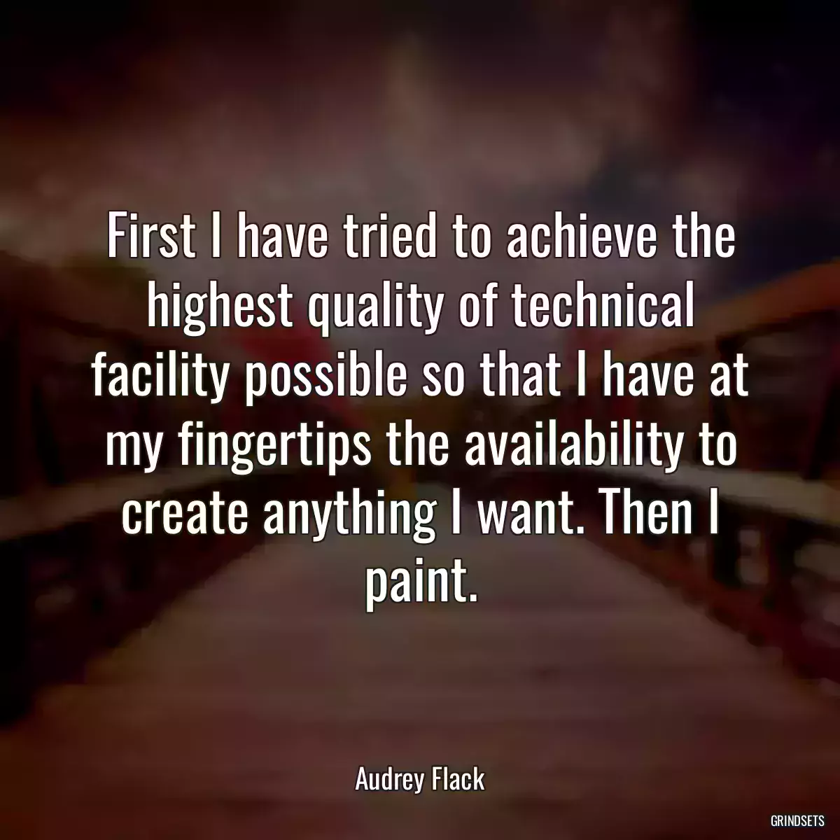 First I have tried to achieve the highest quality of technical facility possible so that I have at my fingertips the availability to create anything I want. Then I paint.