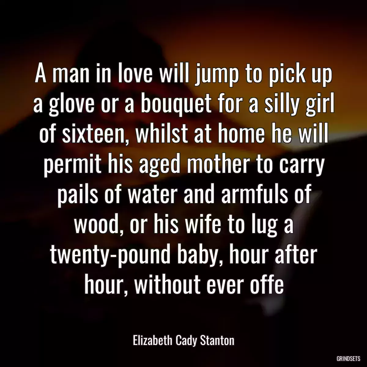 A man in love will jump to pick up a glove or a bouquet for a silly girl of sixteen, whilst at home he will permit his aged mother to carry pails of water and armfuls of wood, or his wife to lug a twenty-pound baby, hour after hour, without ever offe