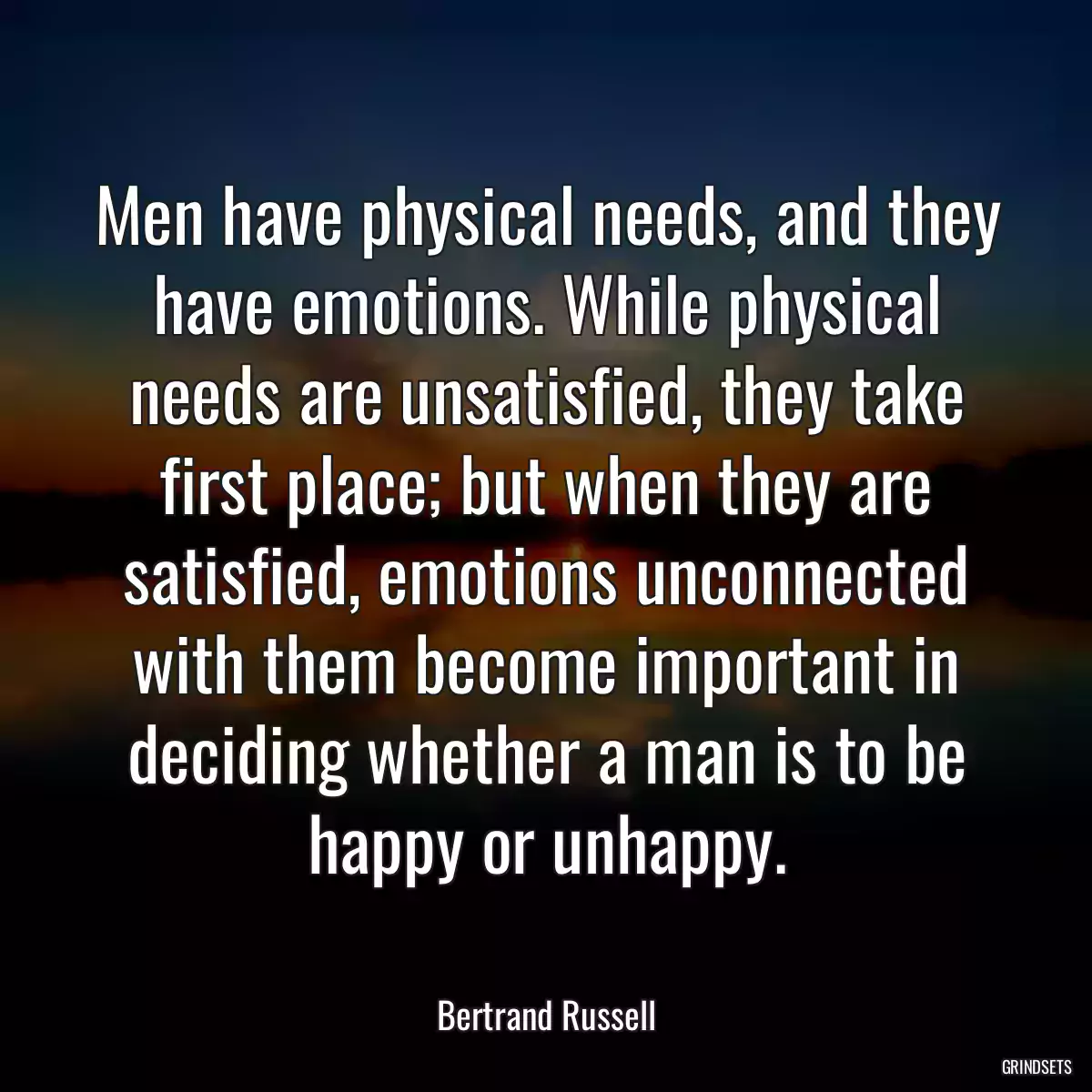 Men have physical needs, and they have emotions. While physical needs are unsatisfied, they take first place; but when they are satisfied, emotions unconnected with them become important in deciding whether a man is to be happy or unhappy.