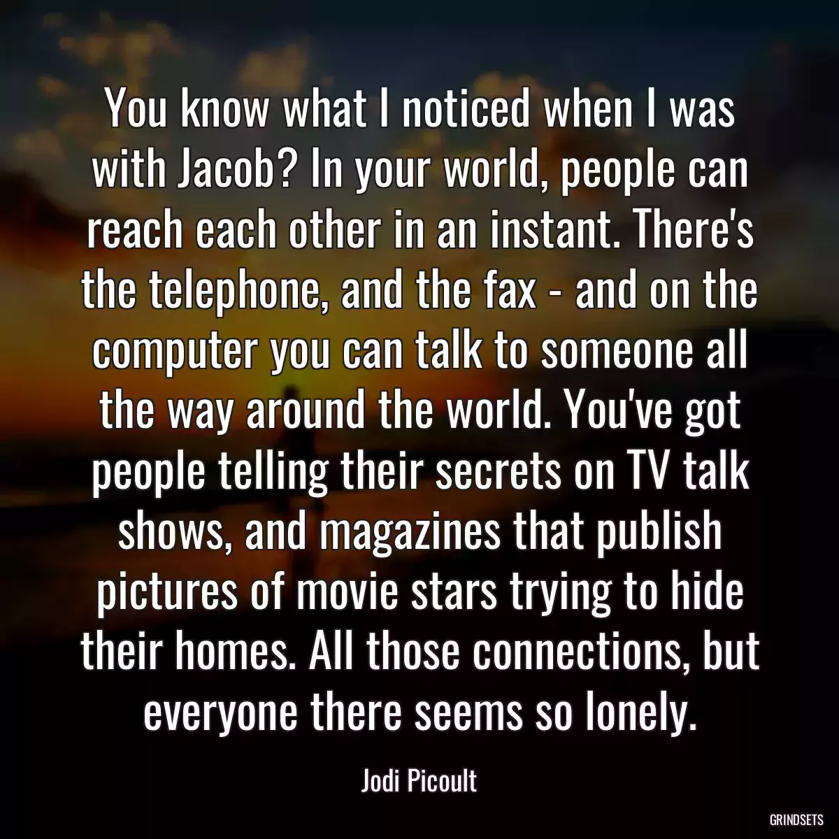 You know what I noticed when I was with Jacob? In your world, people can reach each other in an instant. There\'s the telephone, and the fax - and on the computer you can talk to someone all the way around the world. You\'ve got people telling their secrets on TV talk shows, and magazines that publish pictures of movie stars trying to hide their homes. All those connections, but everyone there seems so lonely.