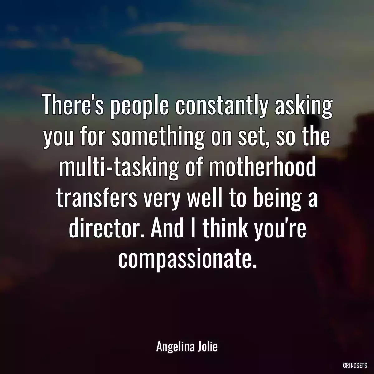 There\'s people constantly asking you for something on set, so the multi-tasking of motherhood transfers very well to being a director. And I think you\'re compassionate.