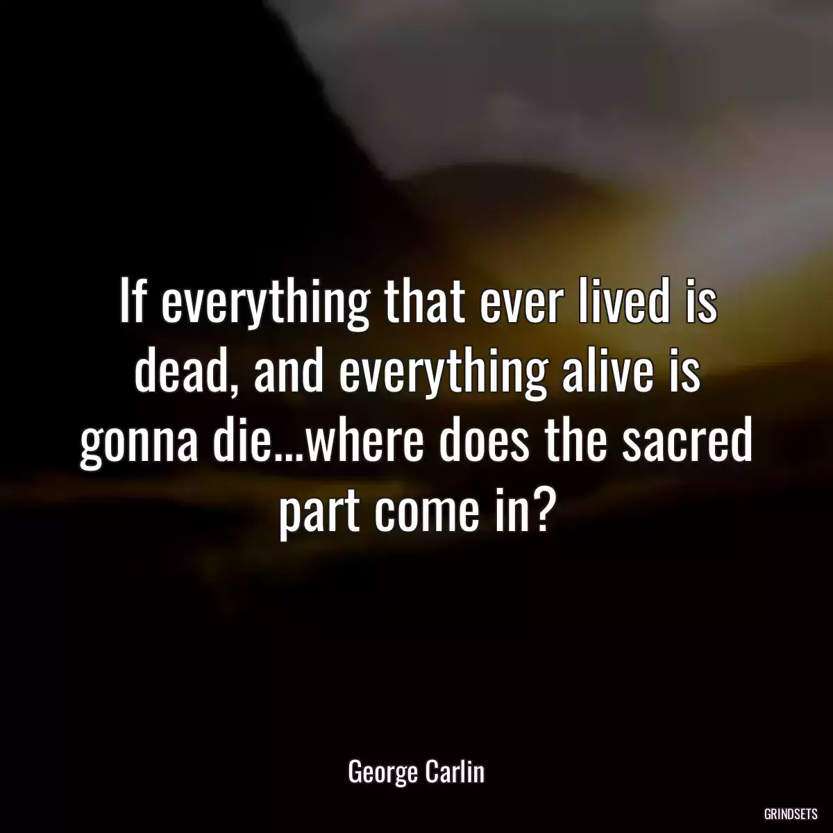 If everything that ever lived is dead, and everything alive is gonna die...where does the sacred part come in?