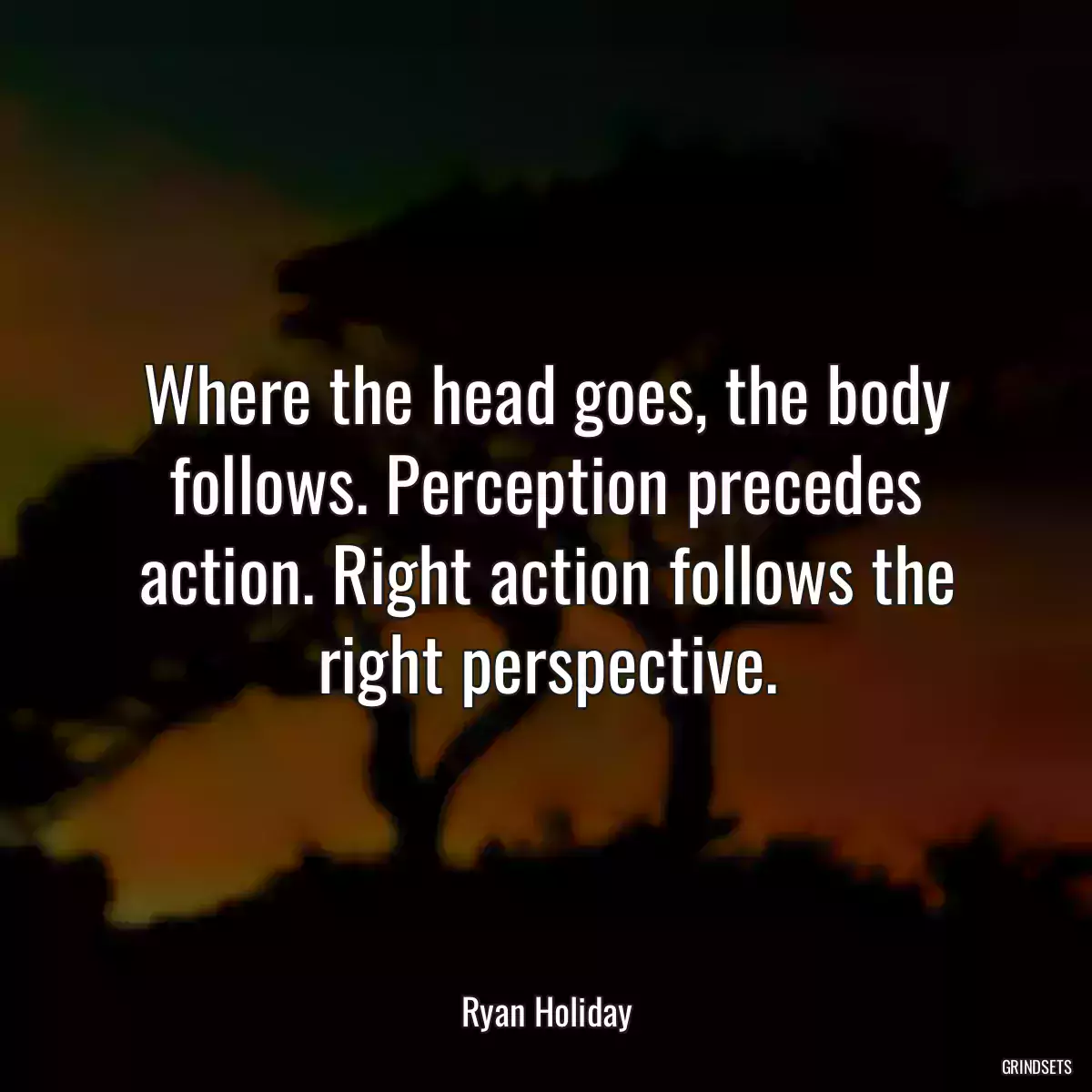 Where the head goes, the body follows. Perception precedes action. Right action follows the right perspective.