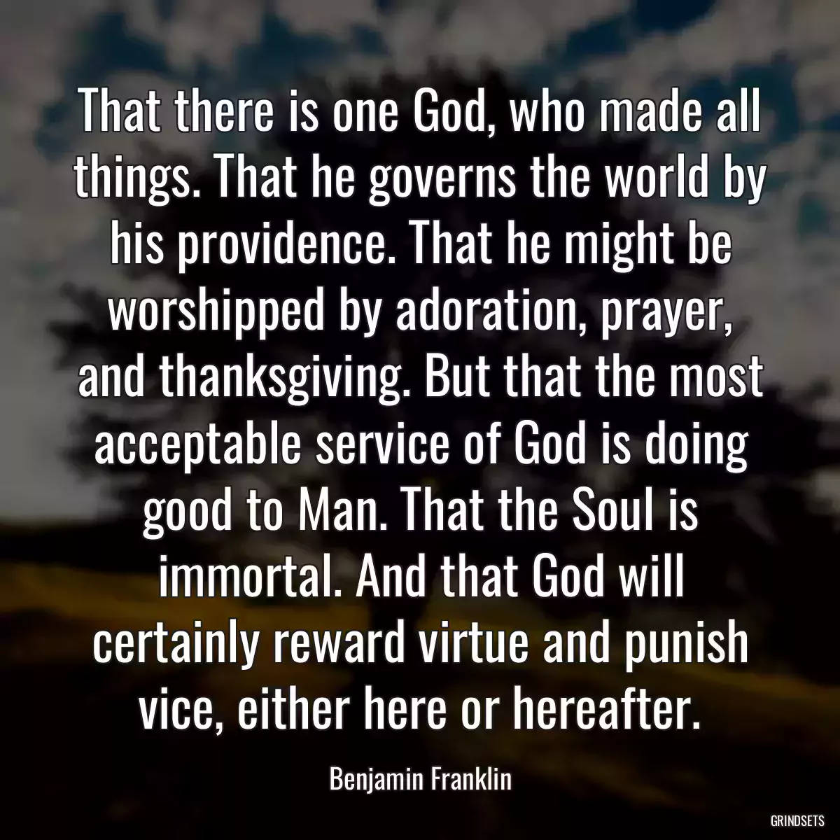 That there is one God, who made all things. That he governs the world by his providence. That he might be worshipped by adoration, prayer, and thanksgiving. But that the most acceptable service of God is doing good to Man. That the Soul is immortal. And that God will certainly reward virtue and punish vice, either here or hereafter.