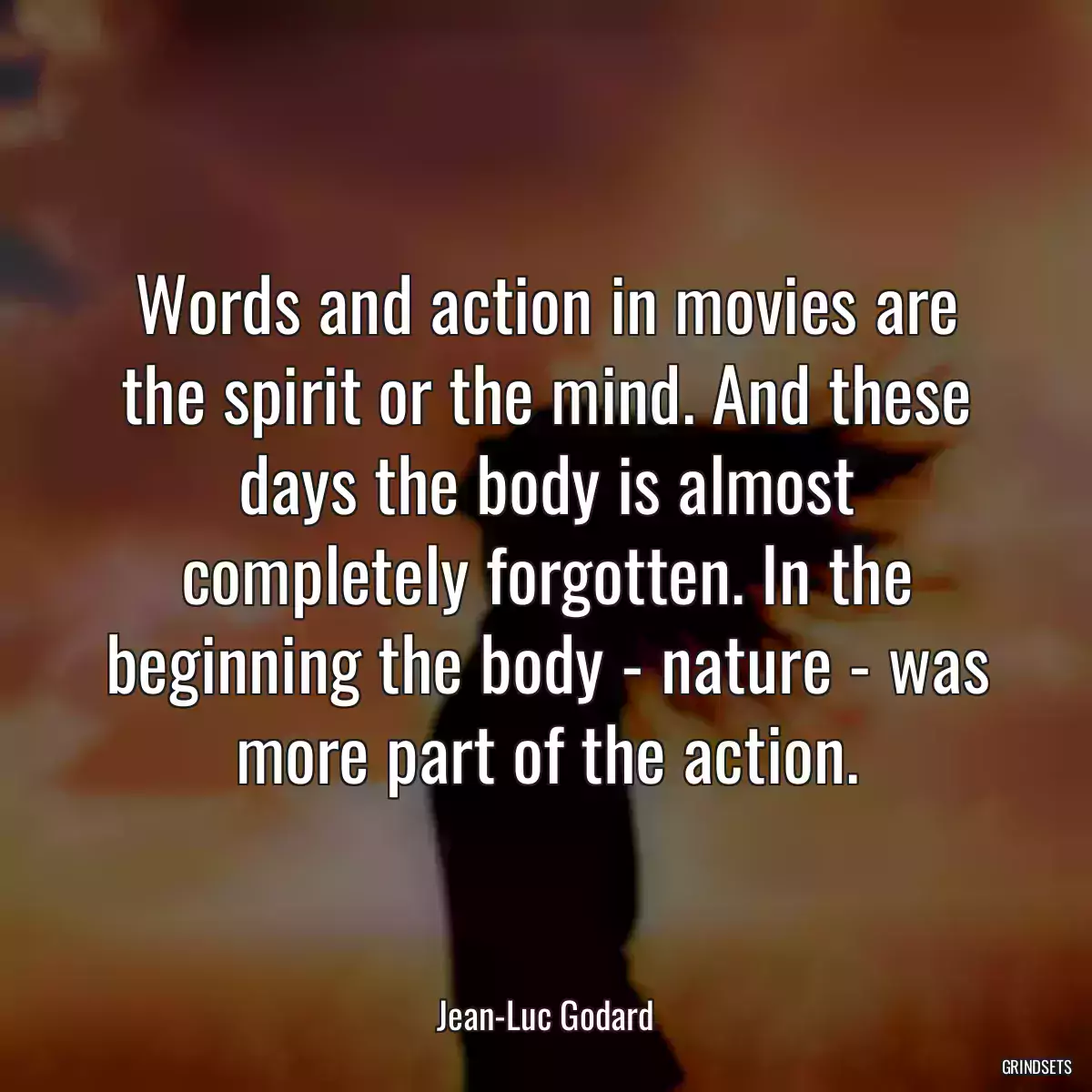 Words and action in movies are the spirit or the mind. And these days the body is almost completely forgotten. In the beginning the body - nature - was more part of the action.