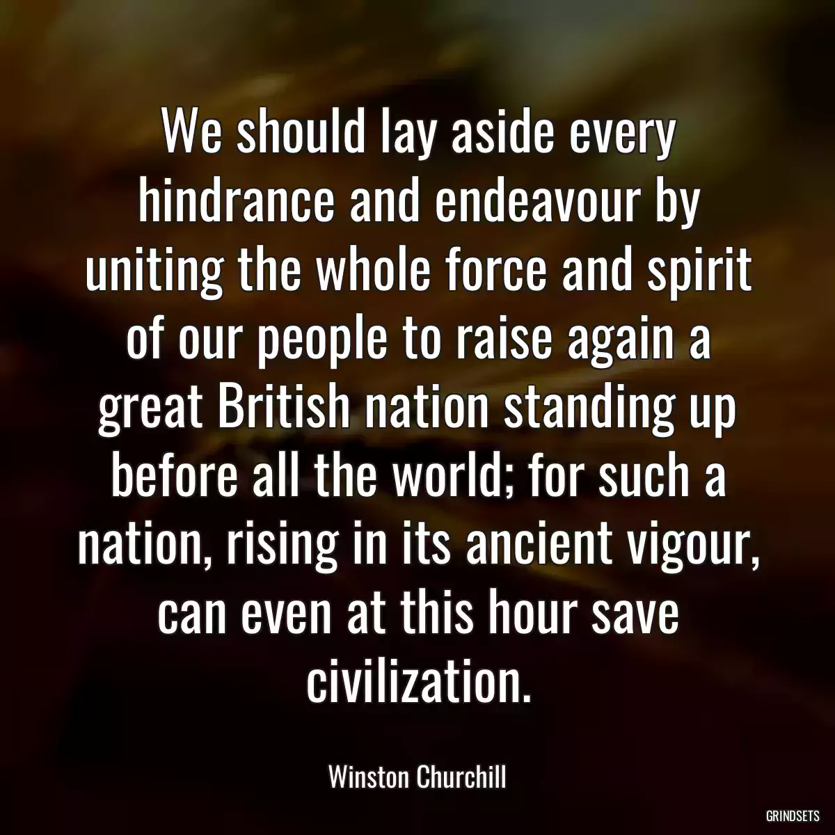 We should lay aside every hindrance and endeavour by uniting the whole force and spirit of our people to raise again a great British nation standing up before all the world; for such a nation, rising in its ancient vigour, can even at this hour save civilization.