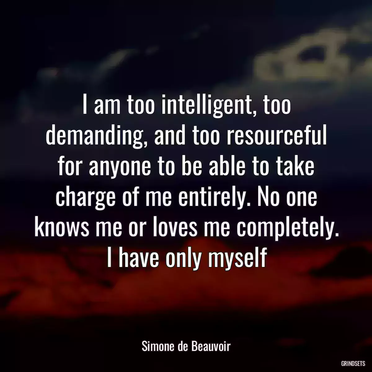 I am too intelligent, too demanding, and too resourceful for anyone to be able to take charge of me entirely. No one knows me or loves me completely. I have only myself