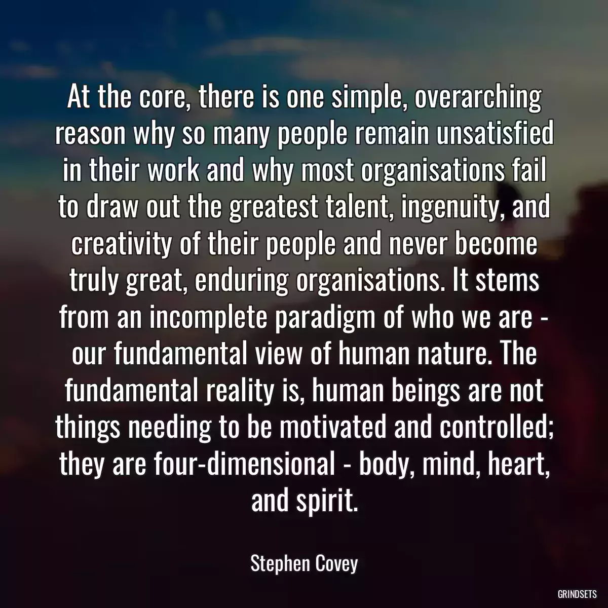 At the core, there is one simple, overarching reason why so many people remain unsatisfied in their work and why most organisations fail to draw out the greatest talent, ingenuity, and creativity of their people and never become truly great, enduring organisations. It stems from an incomplete paradigm of who we are - our fundamental view of human nature. The fundamental reality is, human beings are not things needing to be motivated and controlled; they are four-dimensional - body, mind, heart, and spirit.