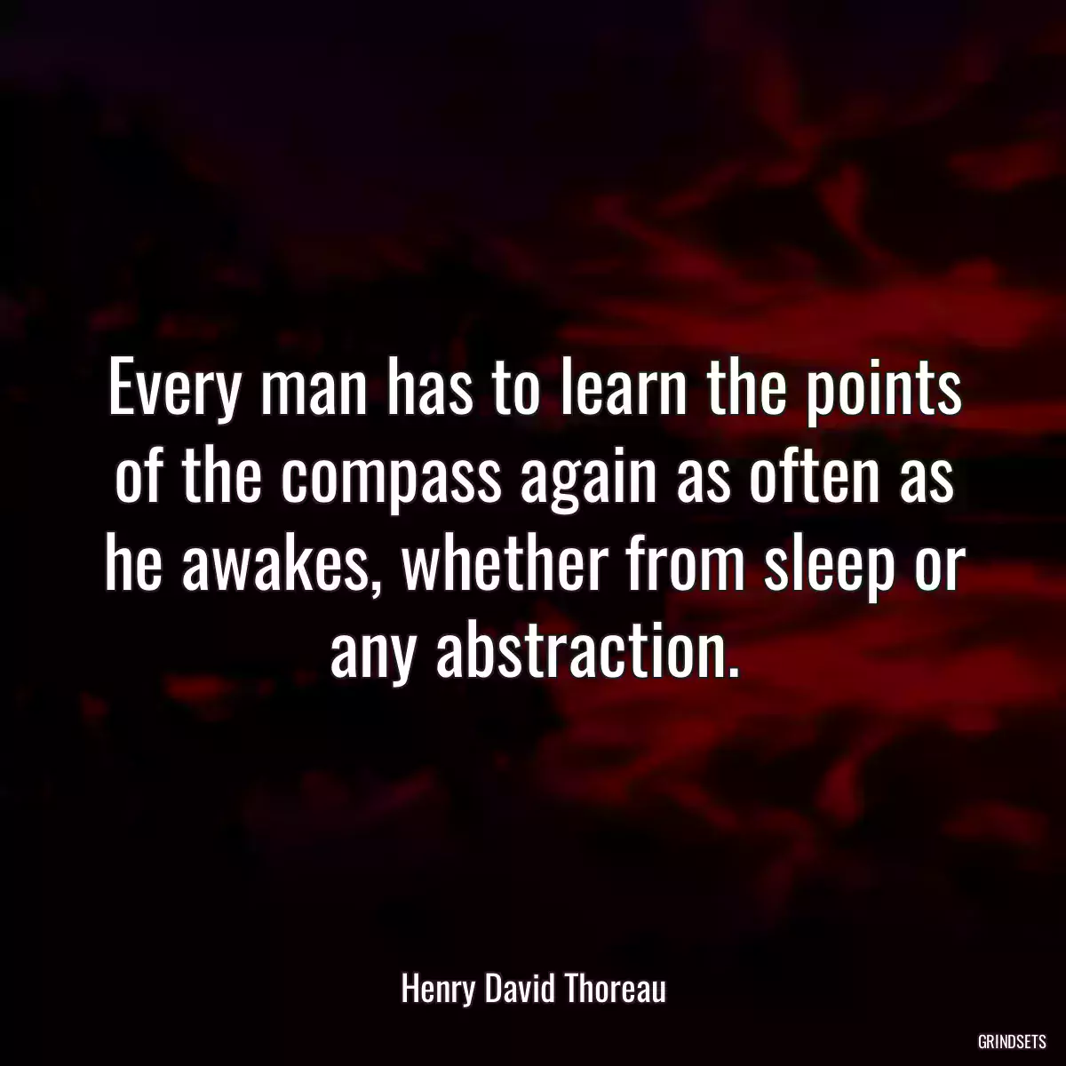 Every man has to learn the points of the compass again as often as he awakes, whether from sleep or any abstraction.