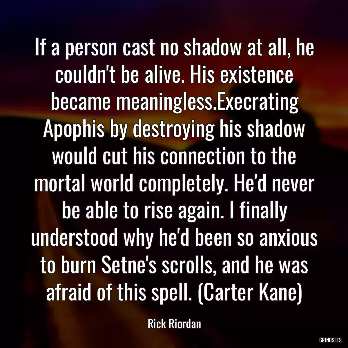 If a person cast no shadow at all, he couldn\'t be alive. His existence became meaningless.Execrating Apophis by destroying his shadow would cut his connection to the mortal world completely. He\'d never be able to rise again. I finally understood why he\'d been so anxious to burn Setne\'s scrolls, and he was afraid of this spell. (Carter Kane)