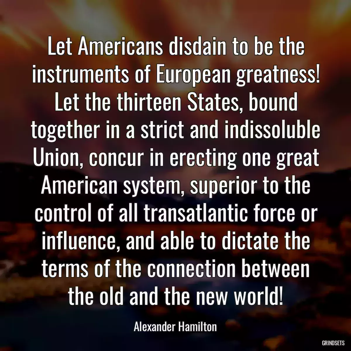 Let Americans disdain to be the instruments of European greatness! Let the thirteen States, bound together in a strict and indissoluble Union, concur in erecting one great American system, superior to the control of all transatlantic force or influence, and able to dictate the terms of the connection between the old and the new world!