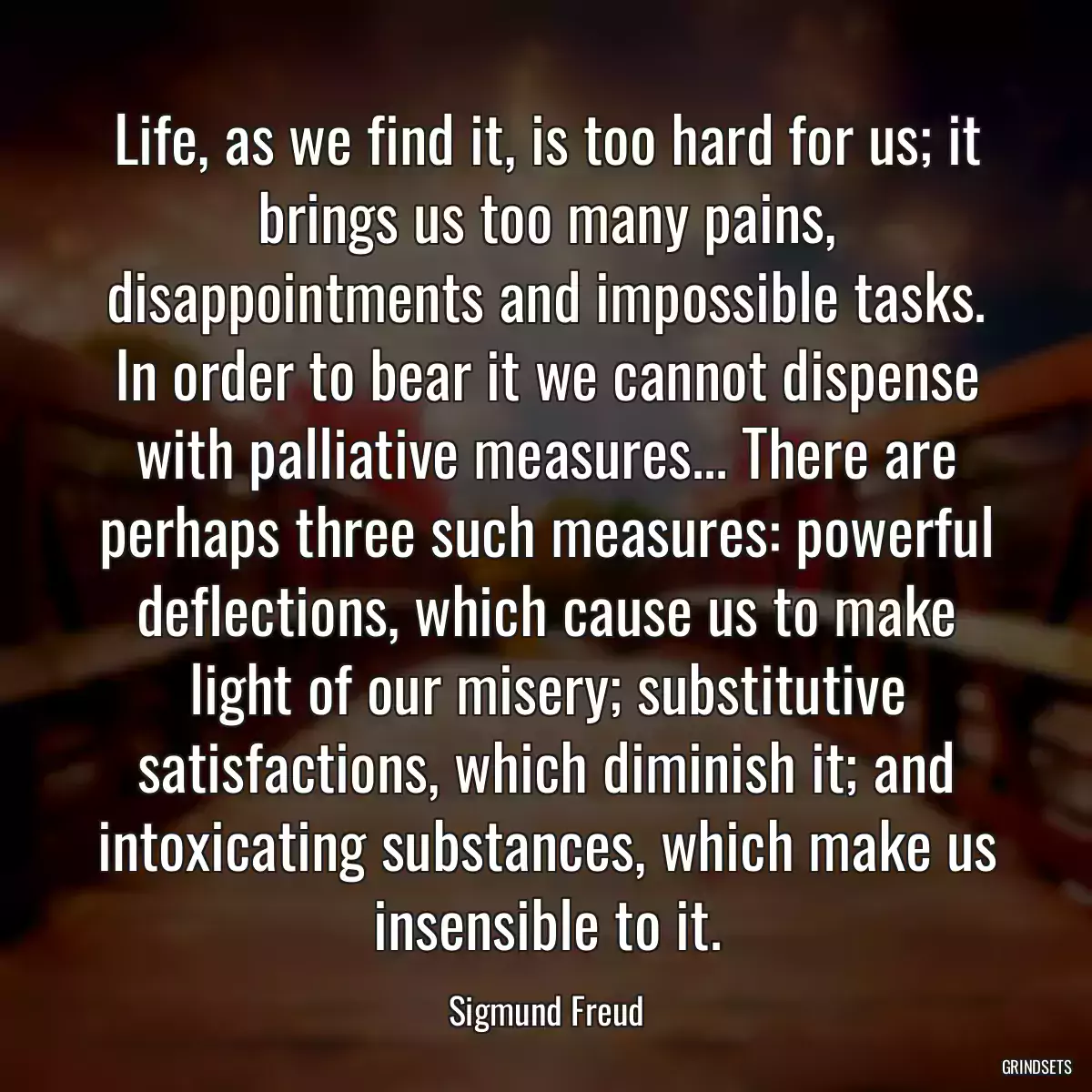 Life, as we find it, is too hard for us; it brings us too many pains, disappointments and impossible tasks. In order to bear it we cannot dispense with palliative measures... There are perhaps three such measures: powerful deflections, which cause us to make light of our misery; substitutive satisfactions, which diminish it; and intoxicating substances, which make us insensible to it.