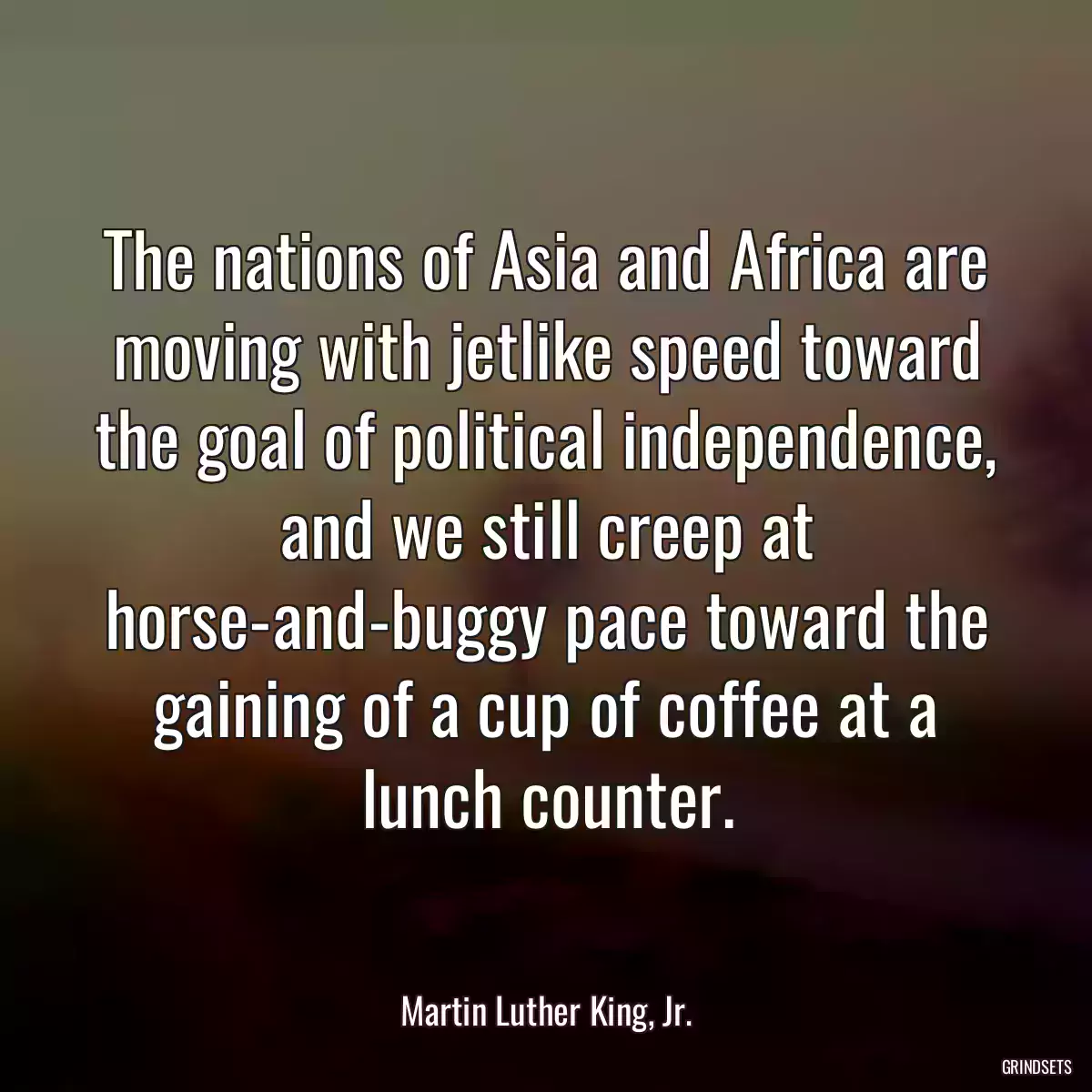 The nations of Asia and Africa are moving with jetlike speed toward the goal of political independence, and we still creep at horse-and-buggy pace toward the gaining of a cup of coffee at a lunch counter.