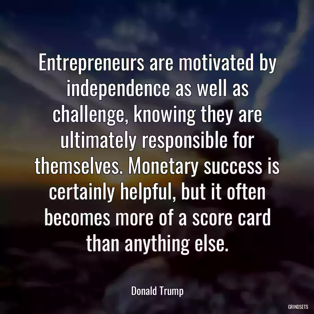 Entrepreneurs are motivated by independence as well as challenge, knowing they are ultimately responsible for themselves. Monetary success is certainly helpful, but it often becomes more of a score card than anything else.