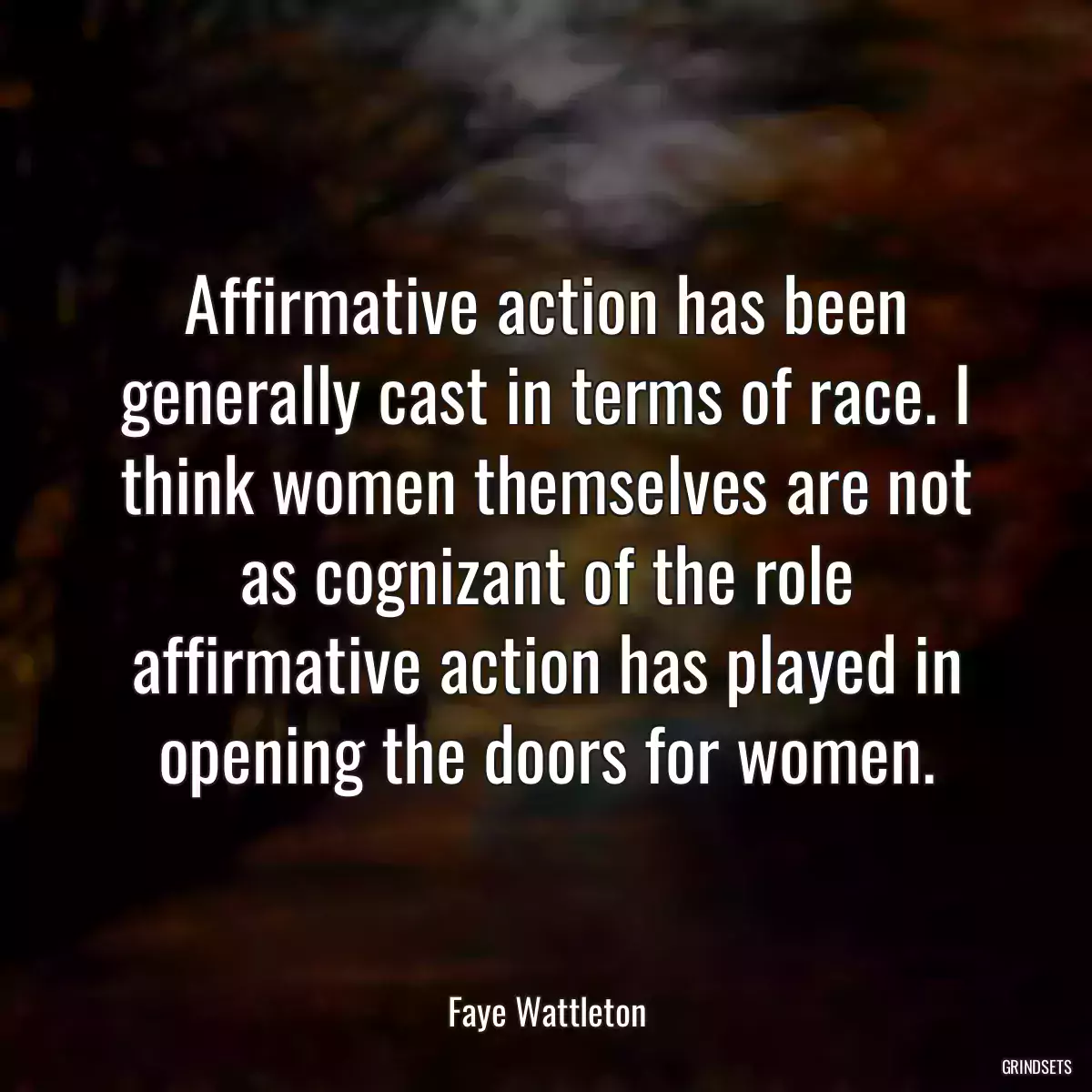 Affirmative action has been generally cast in terms of race. I think women themselves are not as cognizant of the role affirmative action has played in opening the doors for women.