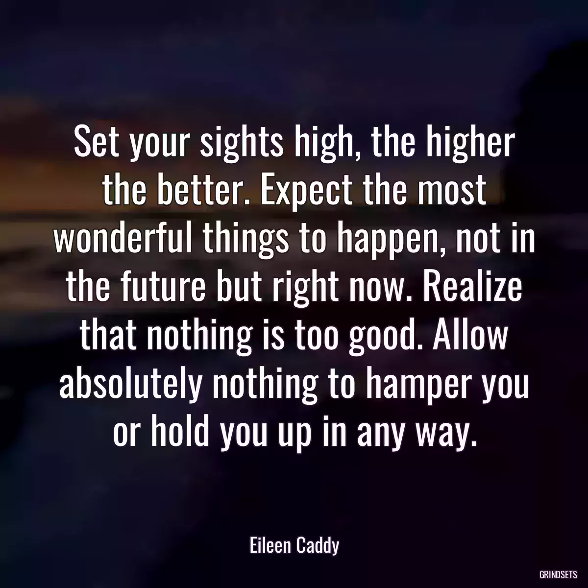 Set your sights high, the higher the better. Expect the most wonderful things to happen, not in the future but right now. Realize that nothing is too good. Allow absolutely nothing to hamper you or hold you up in any way.