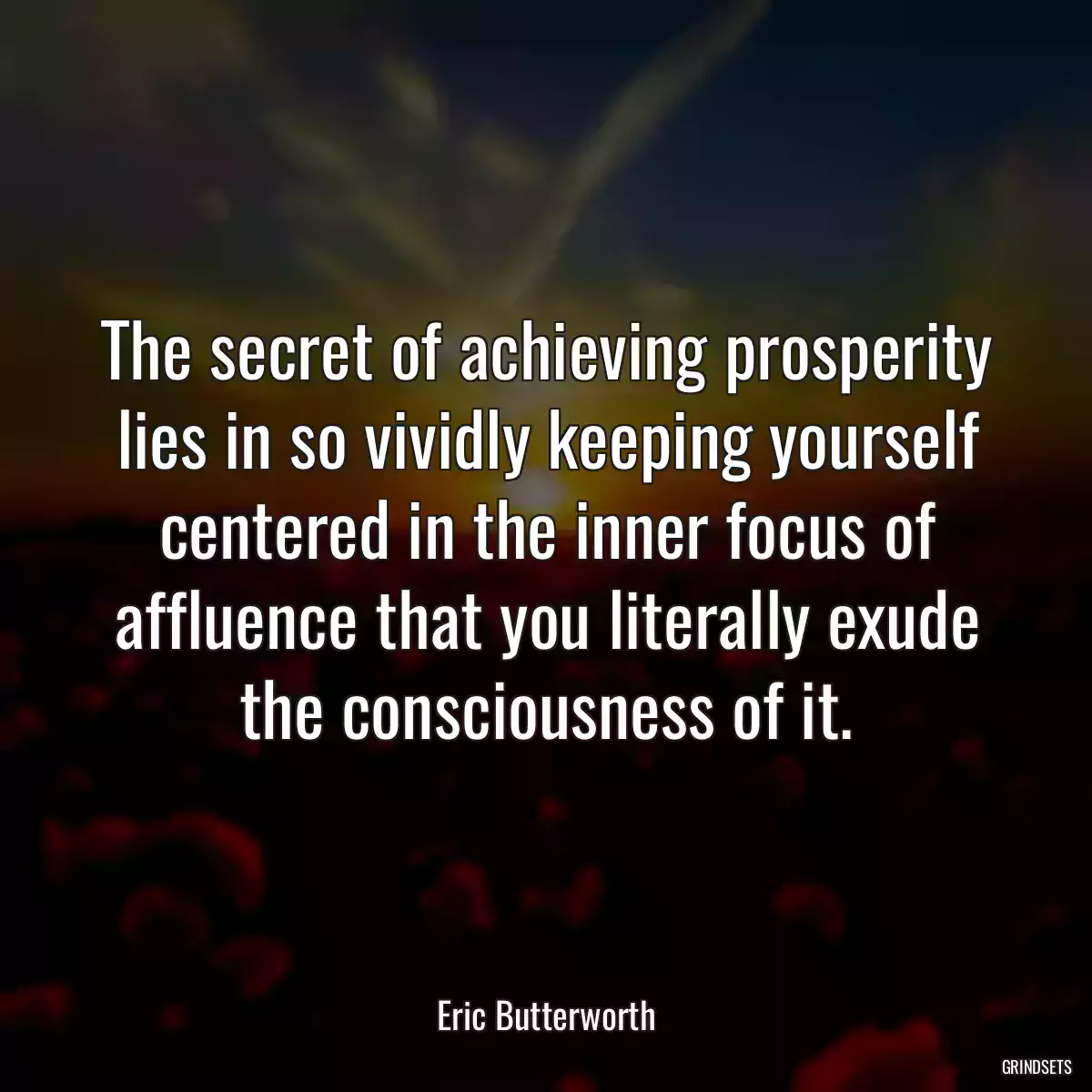 The secret of achieving prosperity lies in so vividly keeping yourself centered in the inner focus of affluence that you literally exude the consciousness of it.