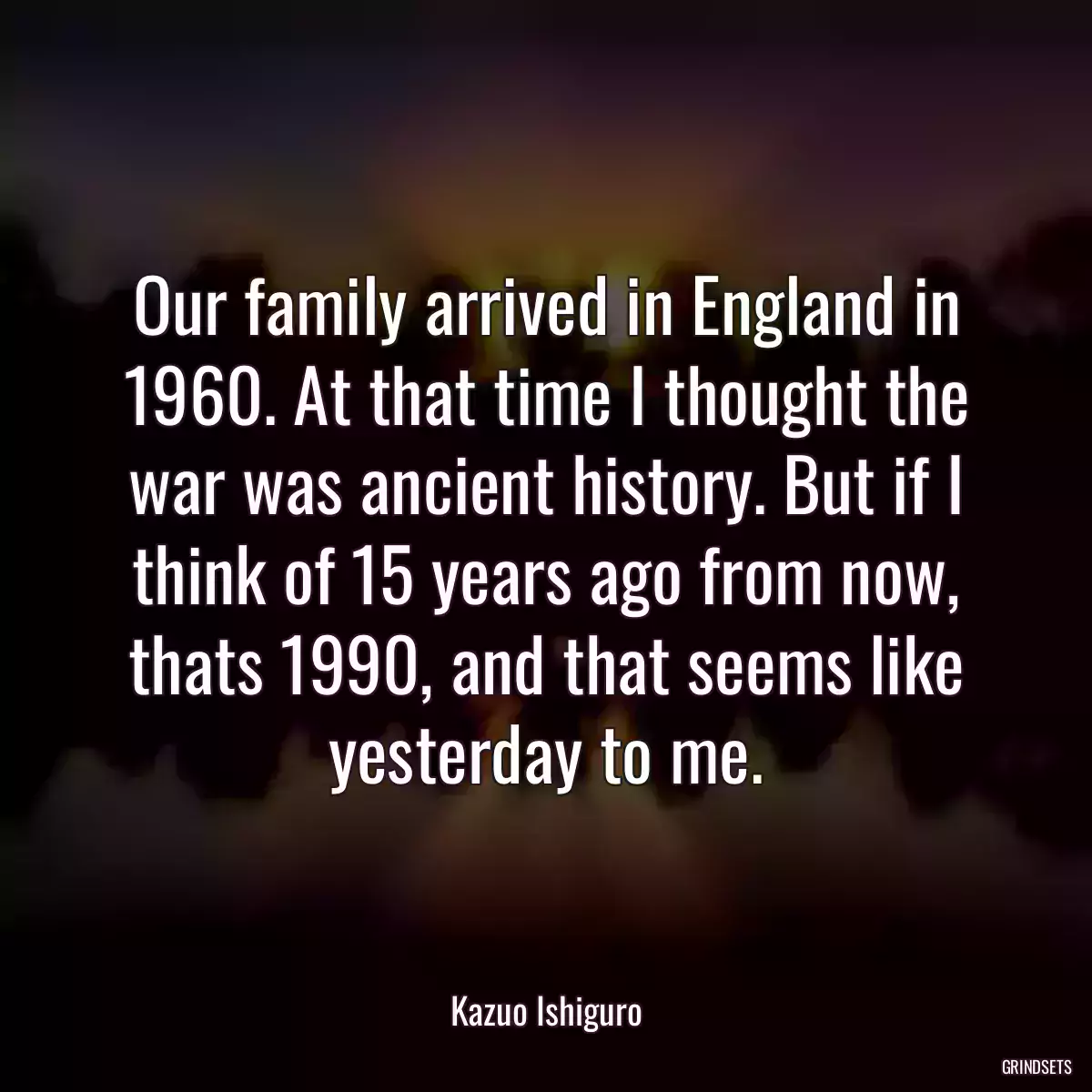 Our family arrived in England in 1960. At that time I thought the war was ancient history. But if I think of 15 years ago from now, thats 1990, and that seems like yesterday to me.