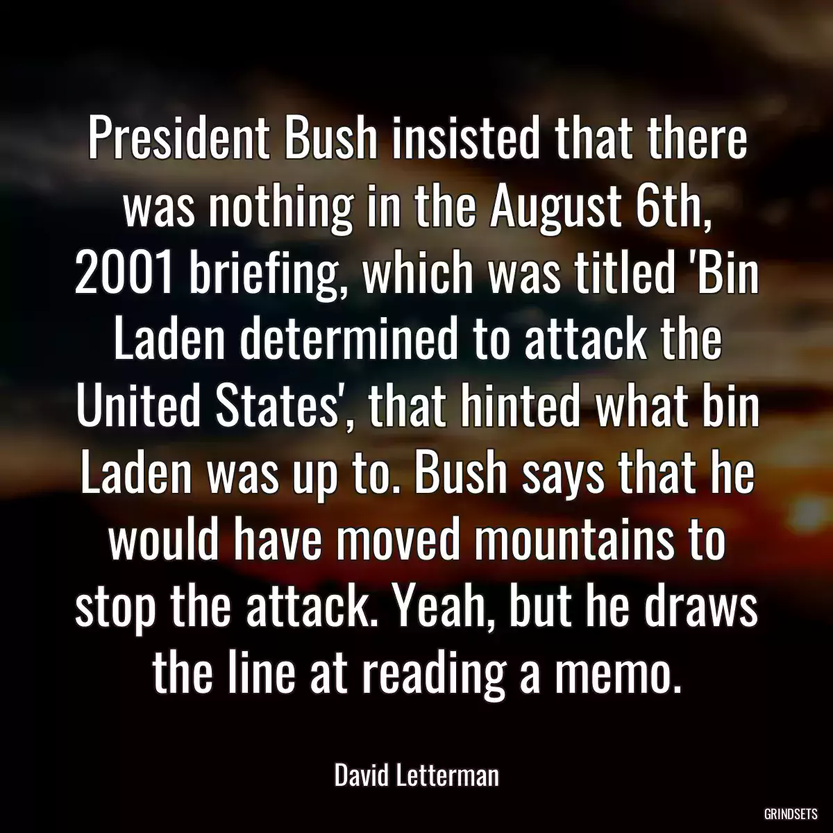 President Bush insisted that there was nothing in the August 6th, 2001 briefing, which was titled \'Bin Laden determined to attack the United States\', that hinted what bin Laden was up to. Bush says that he would have moved mountains to stop the attack. Yeah, but he draws the line at reading a memo.