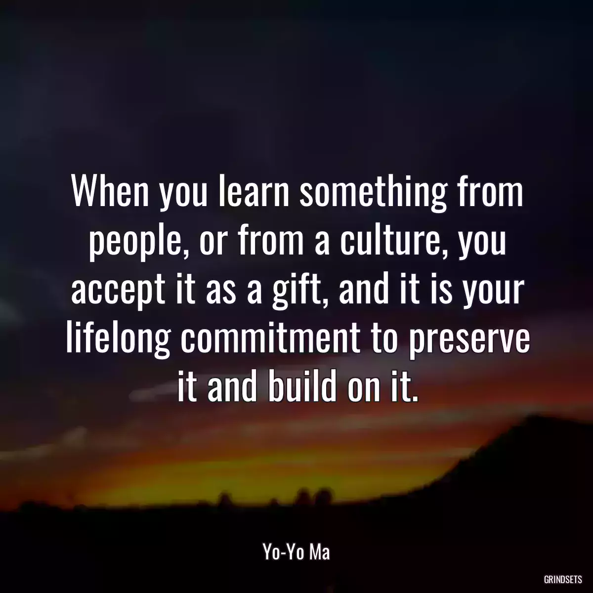 When you learn something from people, or from a culture, you accept it as a gift, and it is your lifelong commitment to preserve it and build on it.