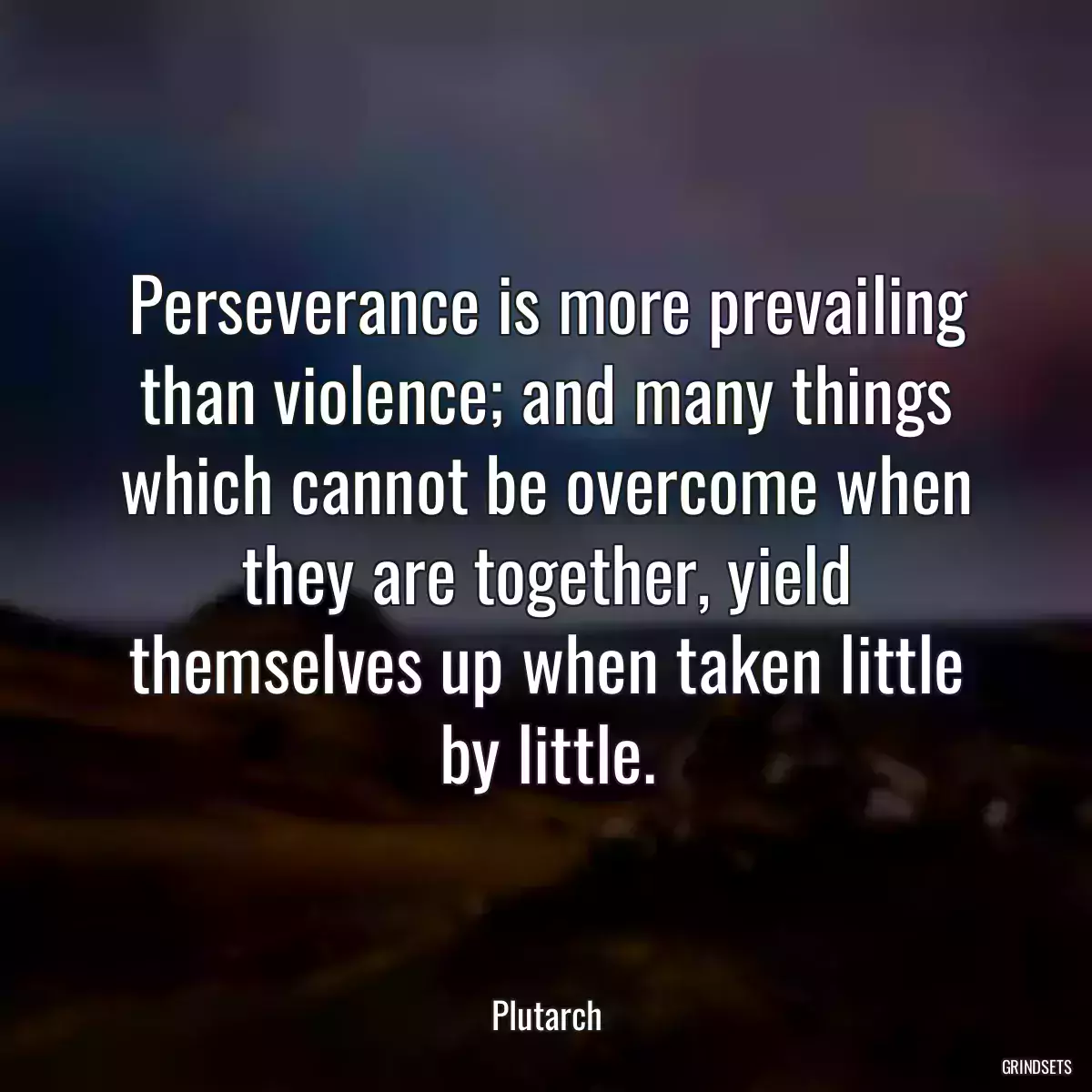 Perseverance is more prevailing than violence; and many things which cannot be overcome when they are together, yield themselves up when taken little by little.