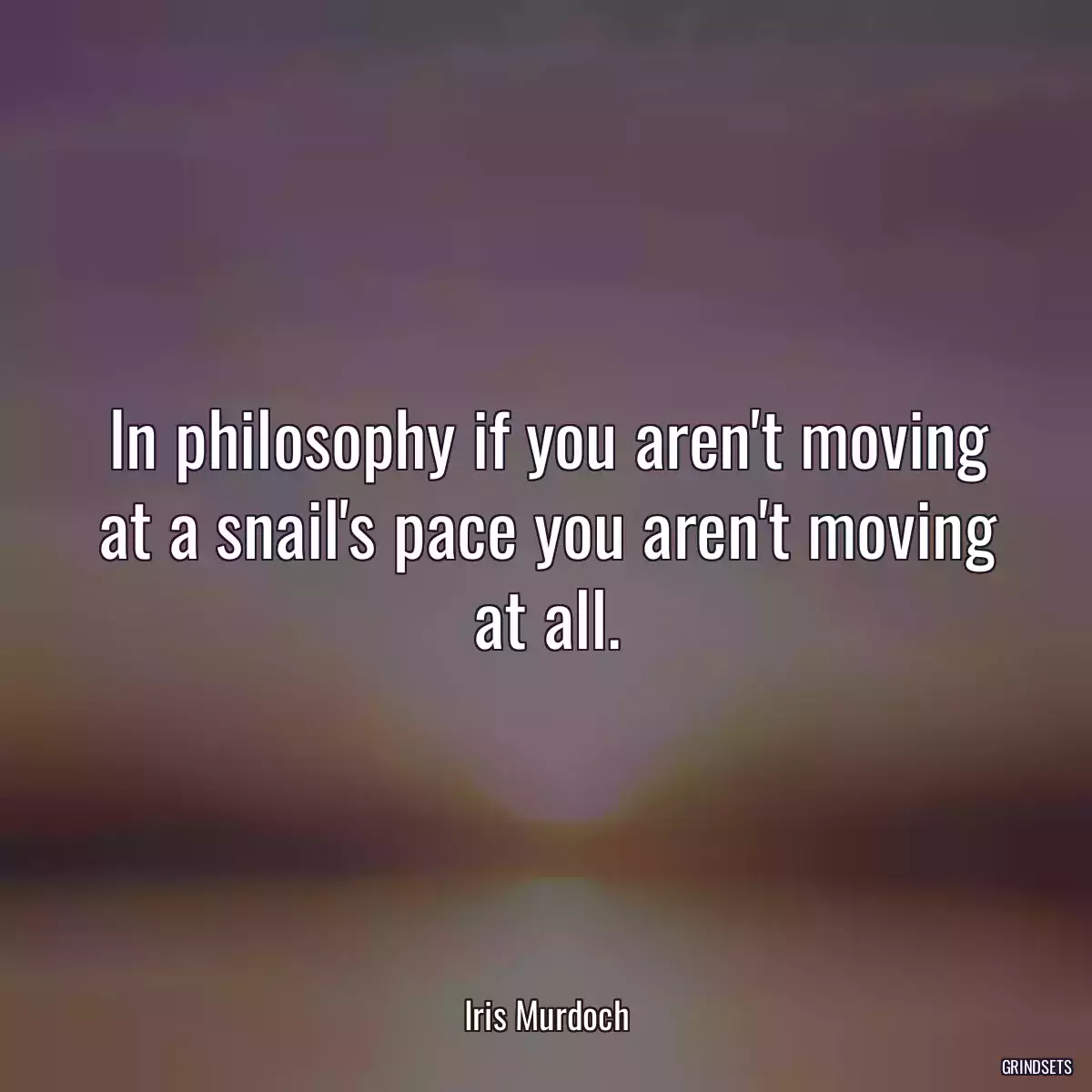 In philosophy if you aren\'t moving at a snail\'s pace you aren\'t moving at all.