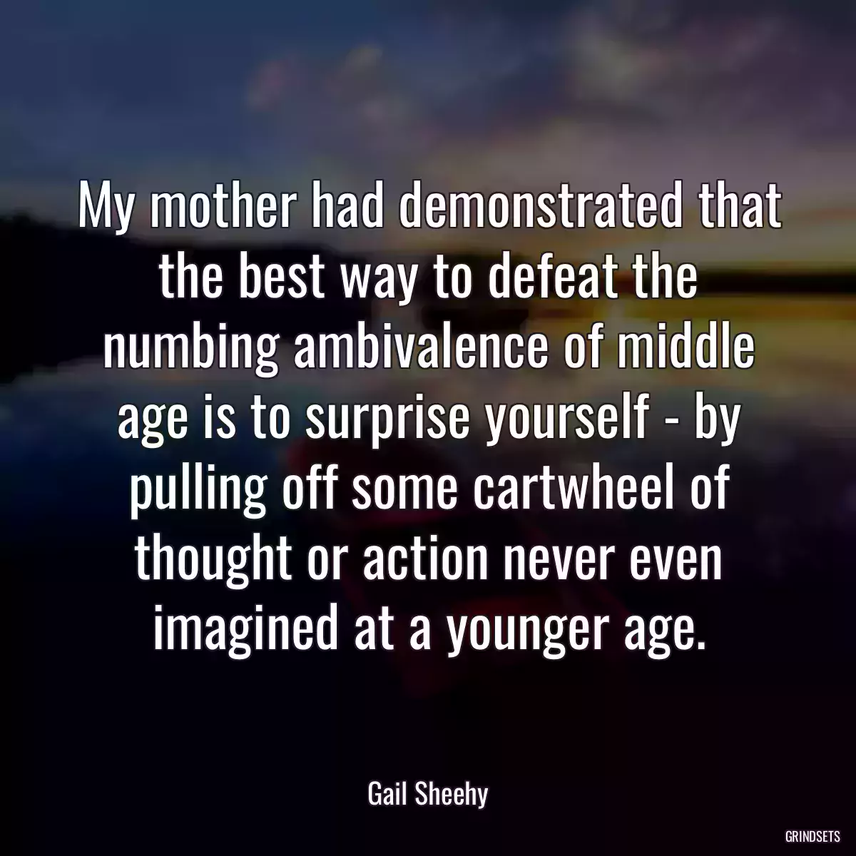 My mother had demonstrated that the best way to defeat the numbing ambivalence of middle age is to surprise yourself - by pulling off some cartwheel of thought or action never even imagined at a younger age.