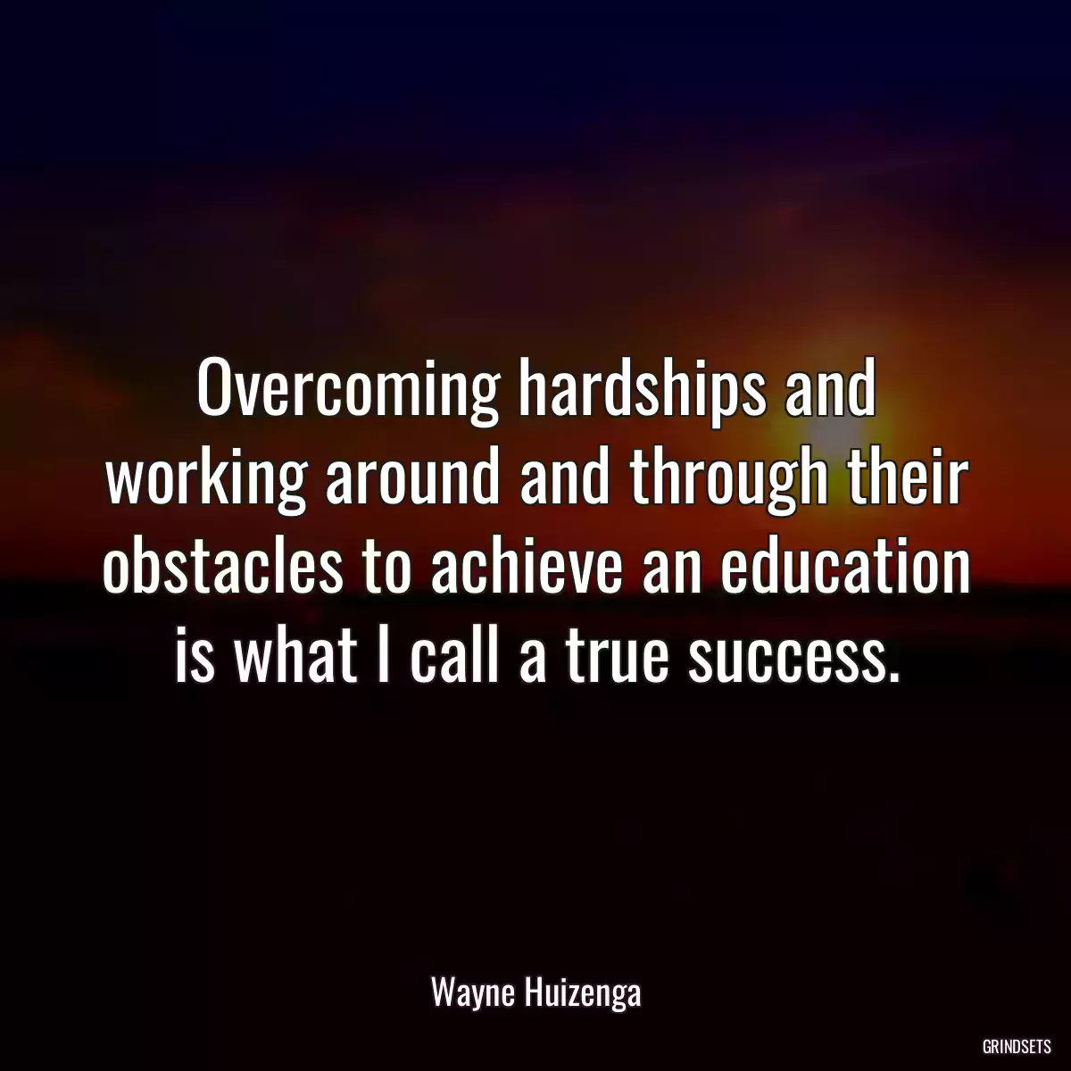 Overcoming hardships and working around and through their obstacles to achieve an education is what I call a true success.