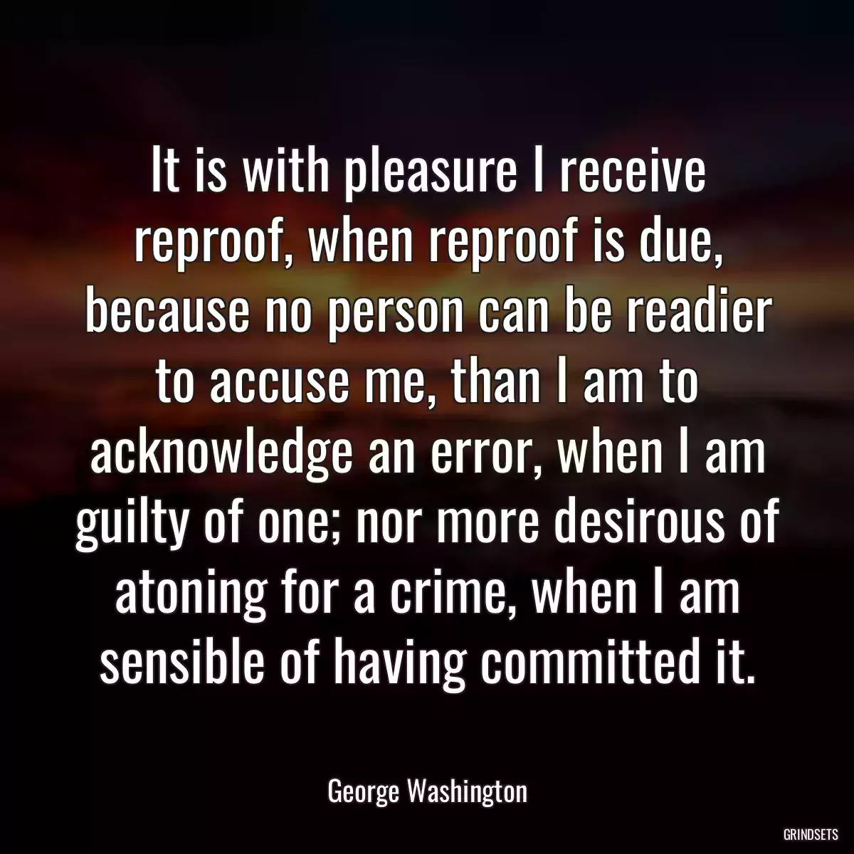 It is with pleasure I receive reproof, when reproof is due, because no person can be readier to accuse me, than I am to acknowledge an error, when I am guilty of one; nor more desirous of atoning for a crime, when I am sensible of having committed it.