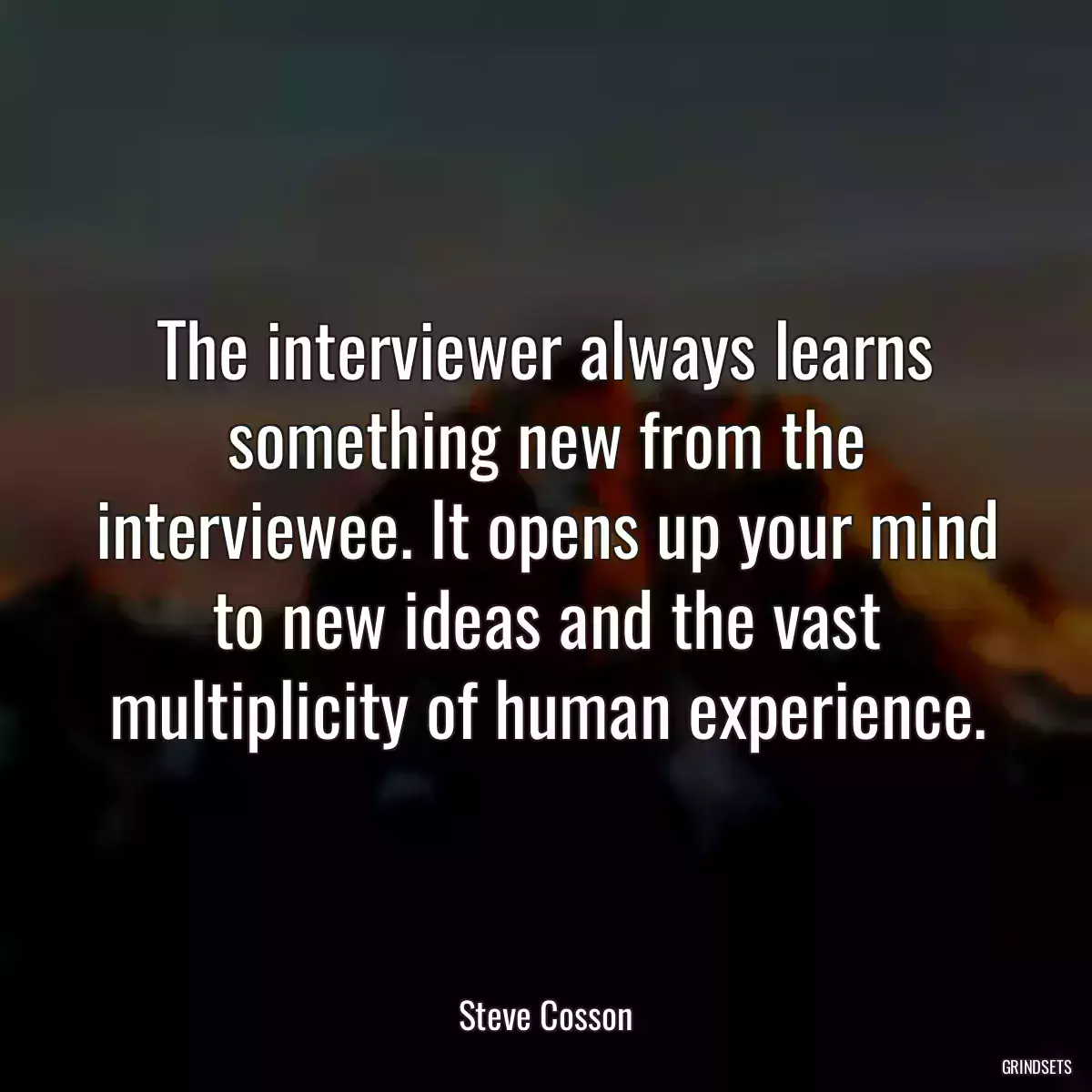 The interviewer always learns something new from the interviewee. It opens up your mind to new ideas and the vast multiplicity of human experience.