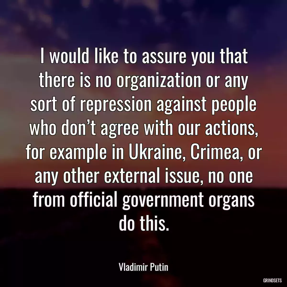 I would like to assure you that there is no organization or any sort of repression against people who don’t agree with our actions, for example in Ukraine, Crimea, or any other external issue, no one from official government organs do this.