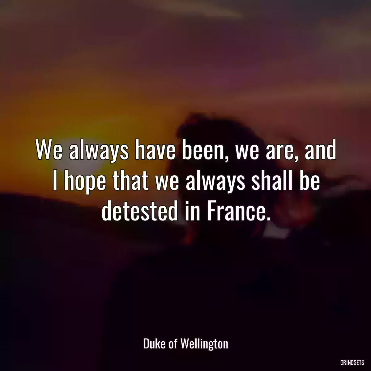 We always have been, we are, and I hope that we always shall be detested in France.
