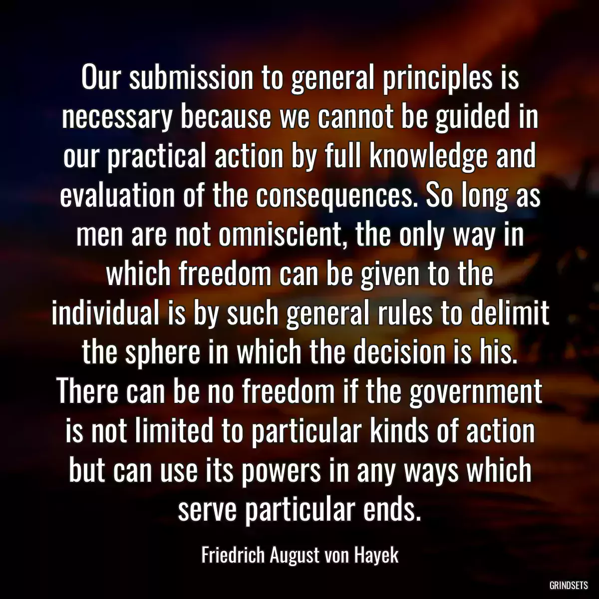 Our submission to general principles is necessary because we cannot be guided in our practical action by full knowledge and evaluation of the consequences. So long as men are not omniscient, the only way in which freedom can be given to the individual is by such general rules to delimit the sphere in which the decision is his. There can be no freedom if the government is not limited to particular kinds of action but can use its powers in any ways which serve particular ends.