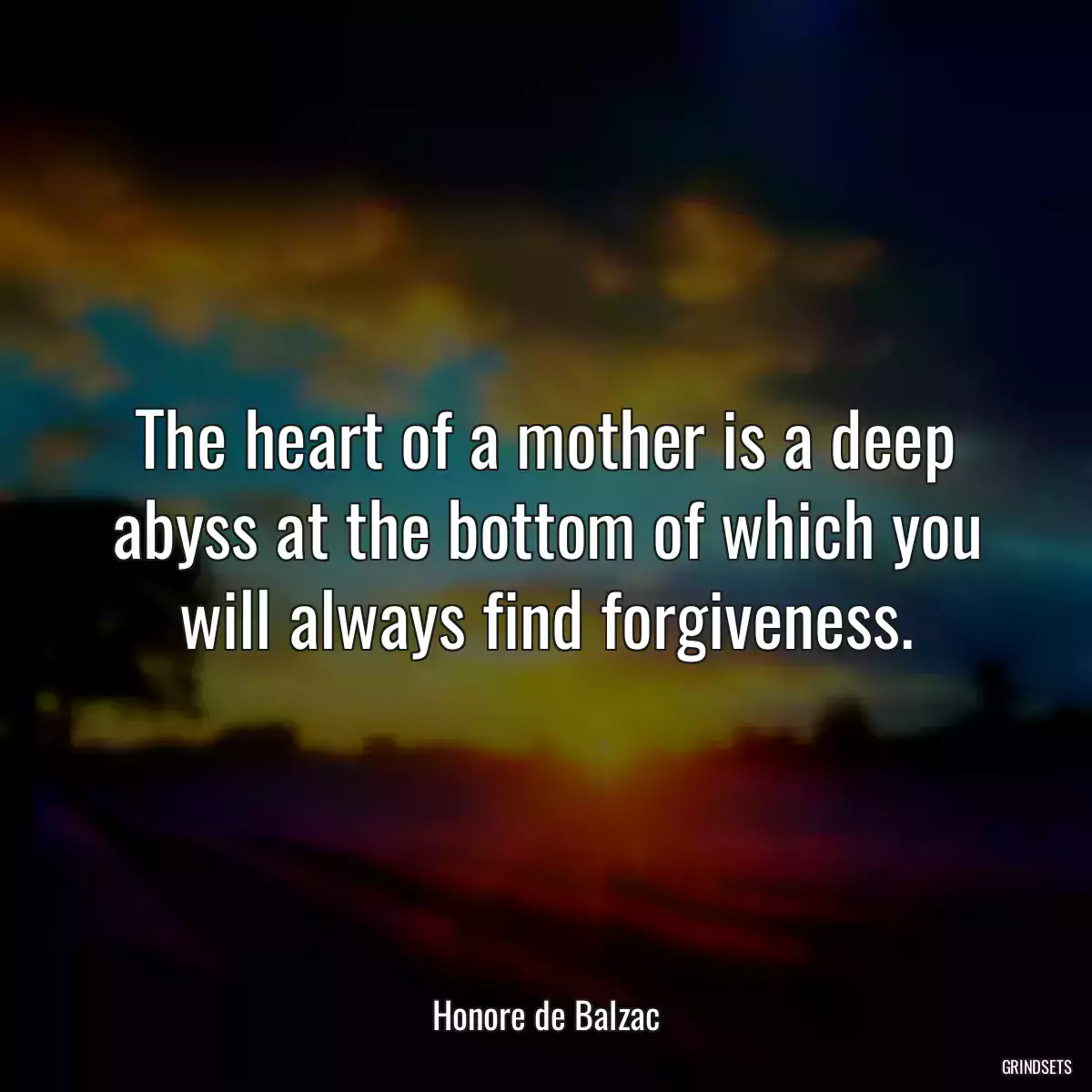 The heart of a mother is a deep abyss at the bottom of which you will always find forgiveness.