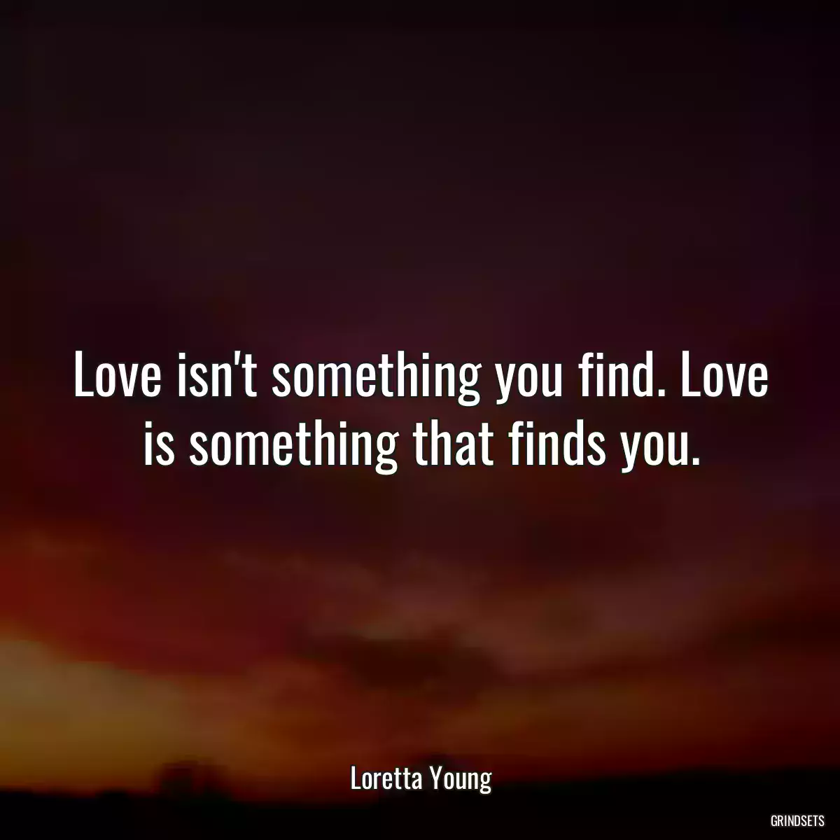 Love isn\'t something you find. Love is something that finds you.