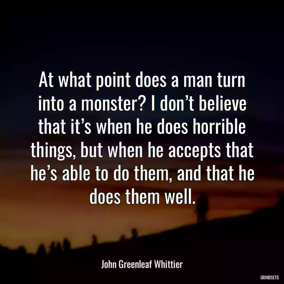 At what point does a man turn into a monster? I don’t believe that it’s when he does horrible things, but when he accepts that he’s able to do them, and that he does them well.