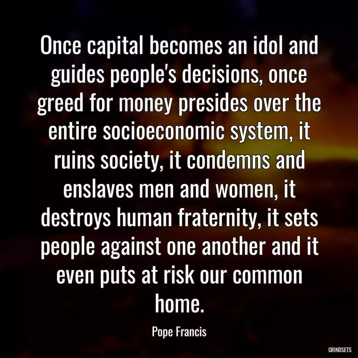 Once capital becomes an idol and guides people\'s decisions, once greed for money presides over the entire socioeconomic system, it ruins society, it condemns and enslaves men and women, it destroys human fraternity, it sets people against one another and it even puts at risk our common home.