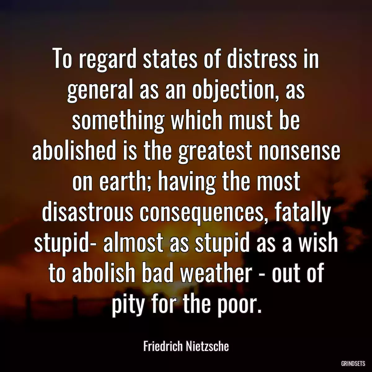 To regard states of distress in general as an objection, as something which must be abolished is the greatest nonsense on earth; having the most disastrous consequences, fatally stupid- almost as stupid as a wish to abolish bad weather - out of pity for the poor.