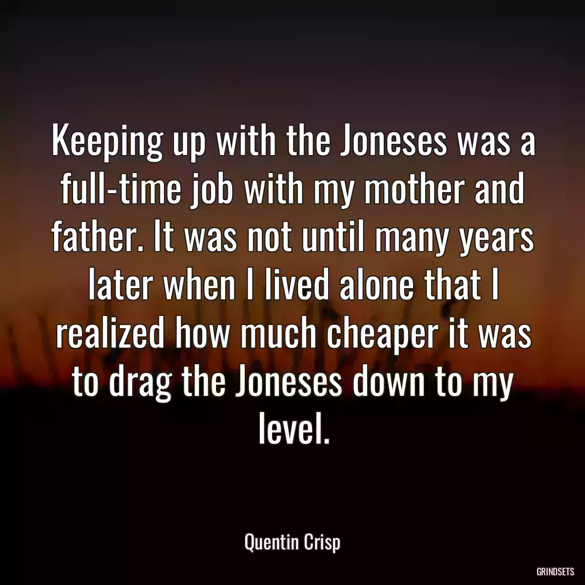 Keeping up with the Joneses was a full-time job with my mother and father. It was not until many years later when I lived alone that I realized how much cheaper it was to drag the Joneses down to my level.