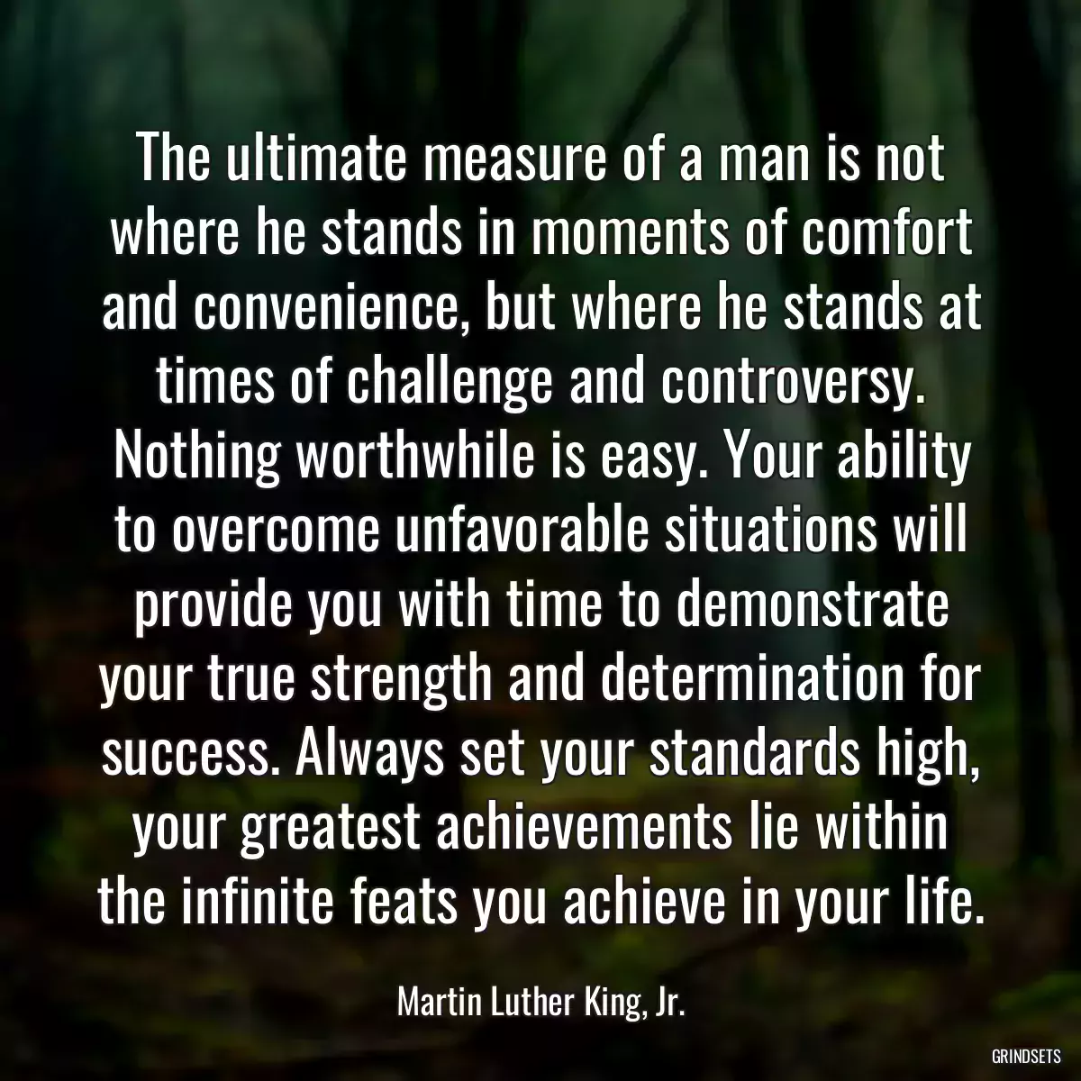 The ultimate measure of a man is not where he stands in moments of comfort and convenience, but where he stands at times of challenge and controversy. Nothing worthwhile is easy. Your ability to overcome unfavorable situations will provide you with time to demonstrate your true strength and determination for success. Always set your standards high, your greatest achievements lie within the infinite feats you achieve in your life.