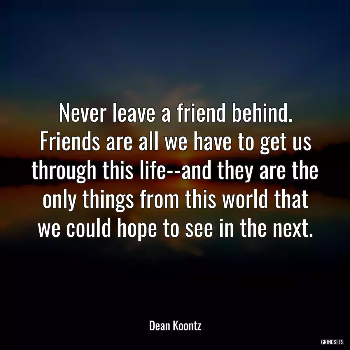 Never leave a friend behind. Friends are all we have to get us through this life--and they are the only things from this world that we could hope to see in the next.