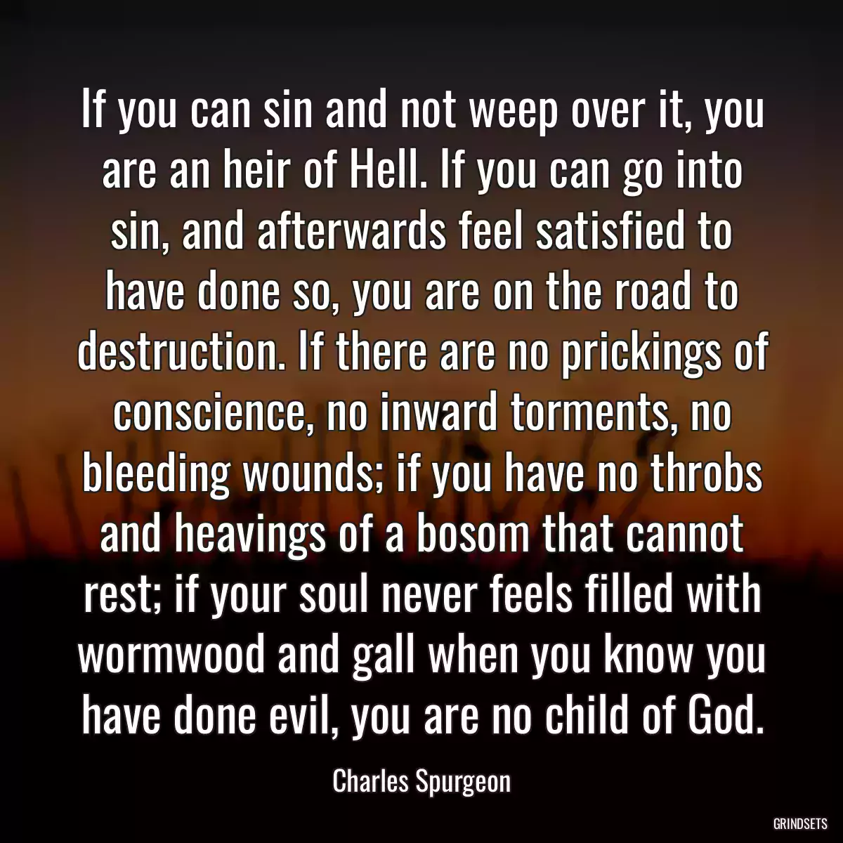 If you can sin and not weep over it, you are an heir of Hell. If you can go into sin, and afterwards feel satisfied to have done so, you are on the road to destruction. If there are no prickings of conscience, no inward torments, no bleeding wounds; if you have no throbs and heavings of a bosom that cannot rest; if your soul never feels filled with wormwood and gall when you know you have done evil, you are no child of God.