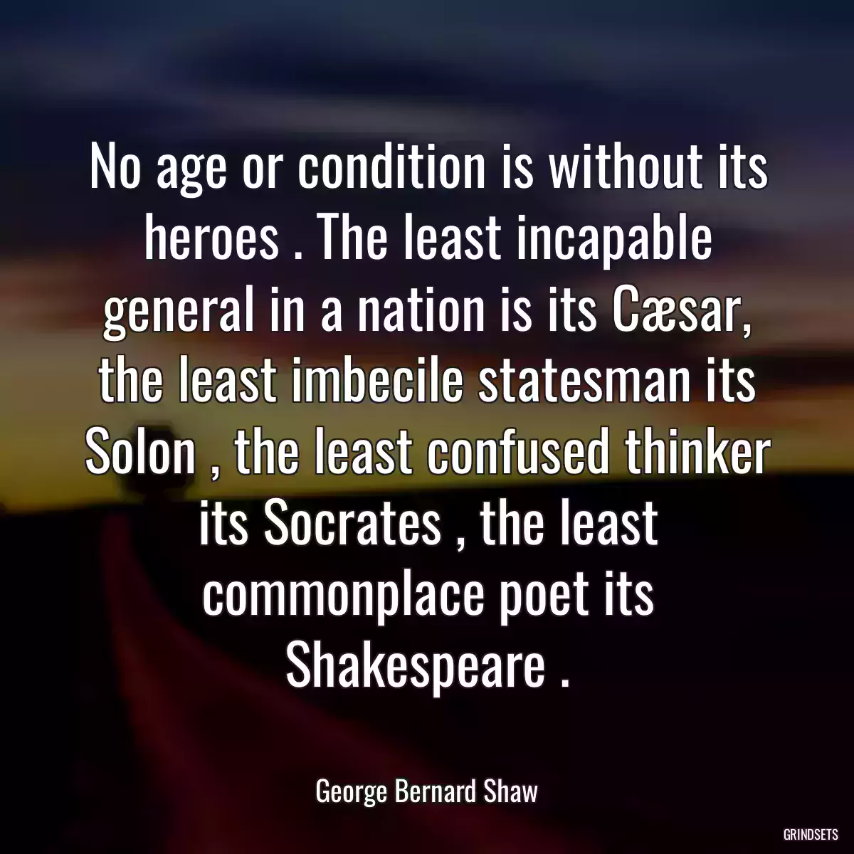 No age or condition is without its heroes . The least incapable general in a nation is its Cæsar, the least imbecile statesman its Solon , the least confused thinker its Socrates , the least commonplace poet its Shakespeare .