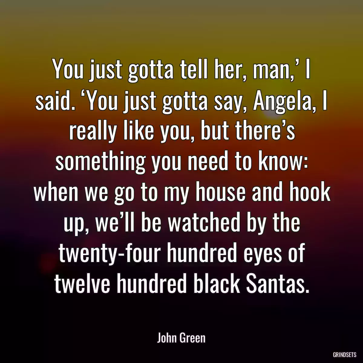 You just gotta tell her, man,’ I said. ‘You just gotta say, Angela, I really like you, but there’s something you need to know: when we go to my house and hook up, we’ll be watched by the twenty-four hundred eyes of twelve hundred black Santas.