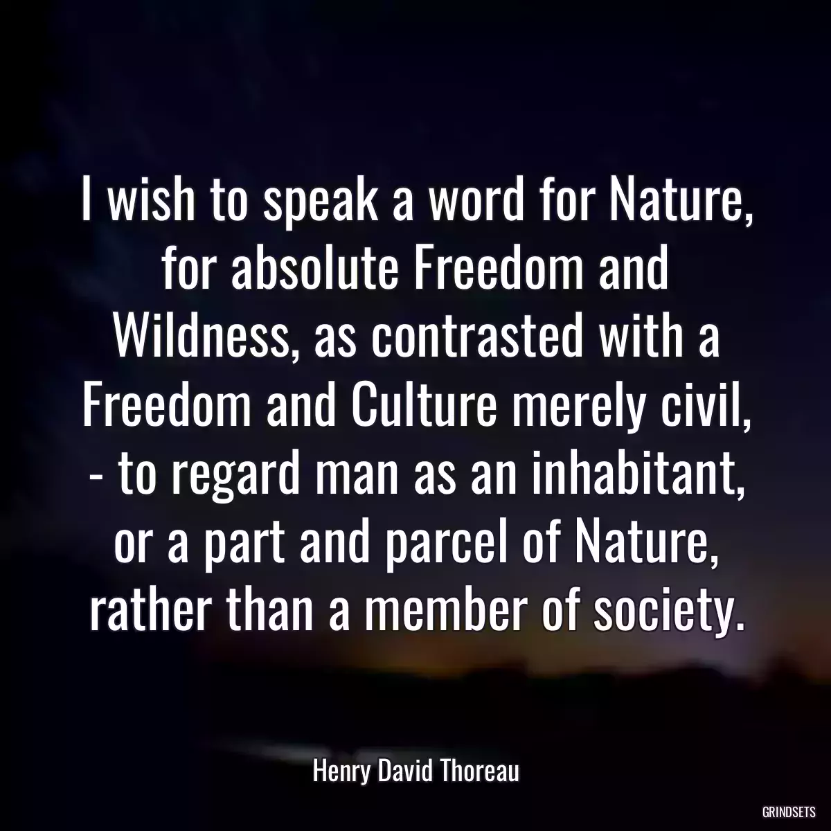 I wish to speak a word for Nature, for absolute Freedom and Wildness, as contrasted with a Freedom and Culture merely civil, - to regard man as an inhabitant, or a part and parcel of Nature, rather than a member of society.