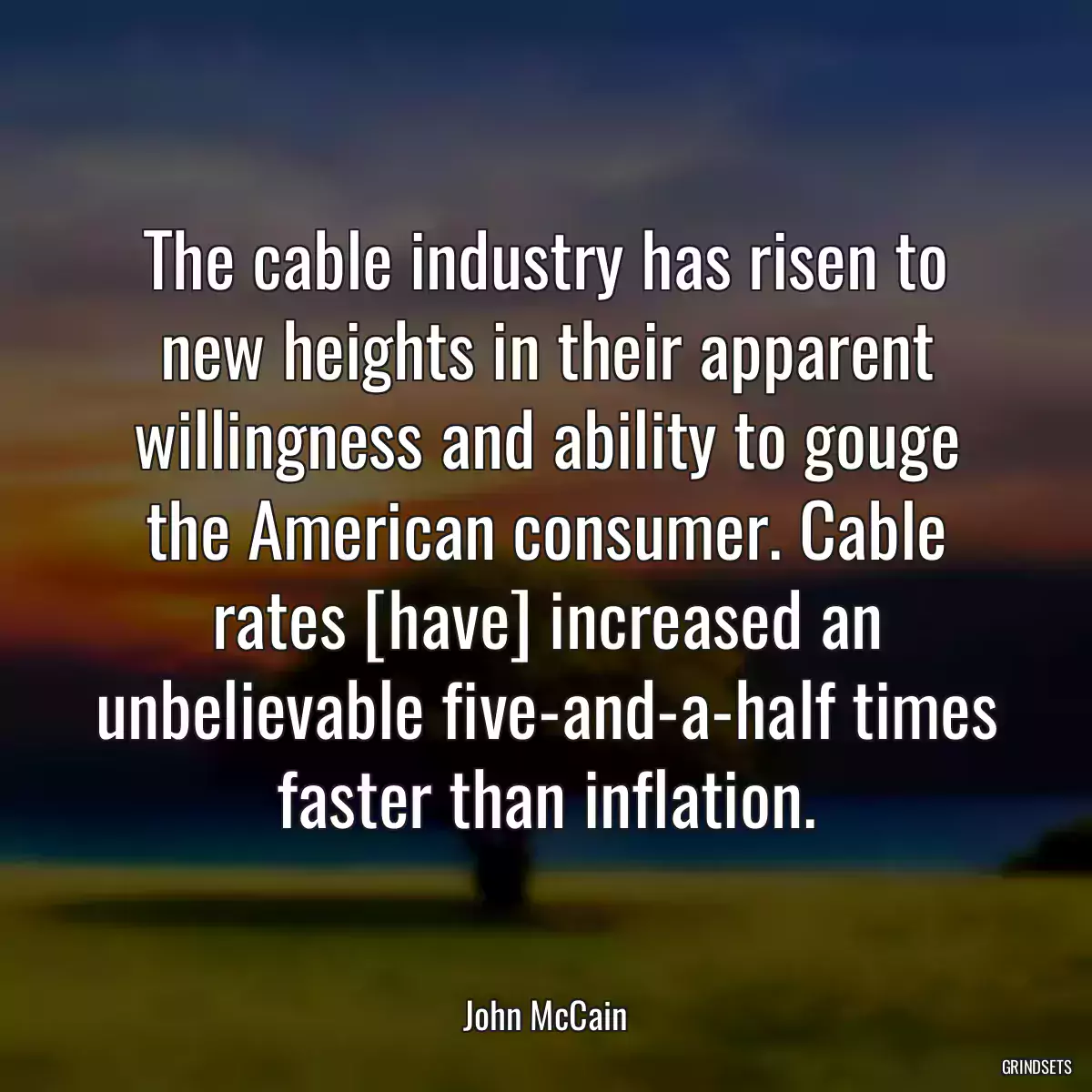 The cable industry has risen to new heights in their apparent willingness and ability to gouge the American consumer. Cable rates [have] increased an unbelievable five-and-a-half times faster than inflation.